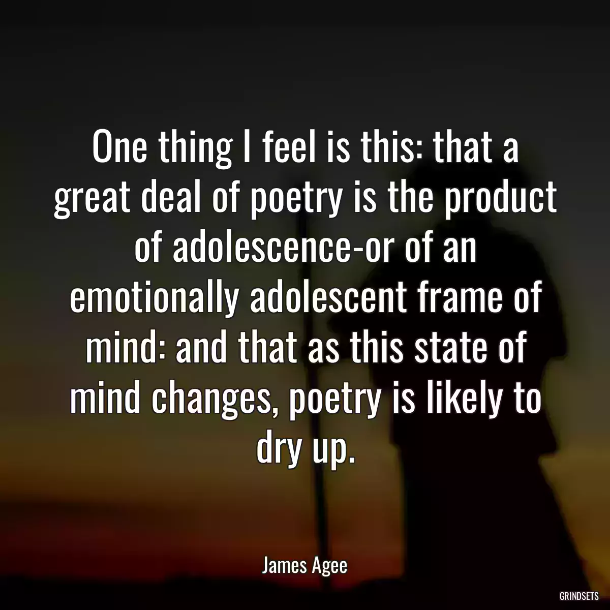 One thing I feel is this: that a great deal of poetry is the product of adolescence-or of an emotionally adolescent frame of mind: and that as this state of mind changes, poetry is likely to dry up.