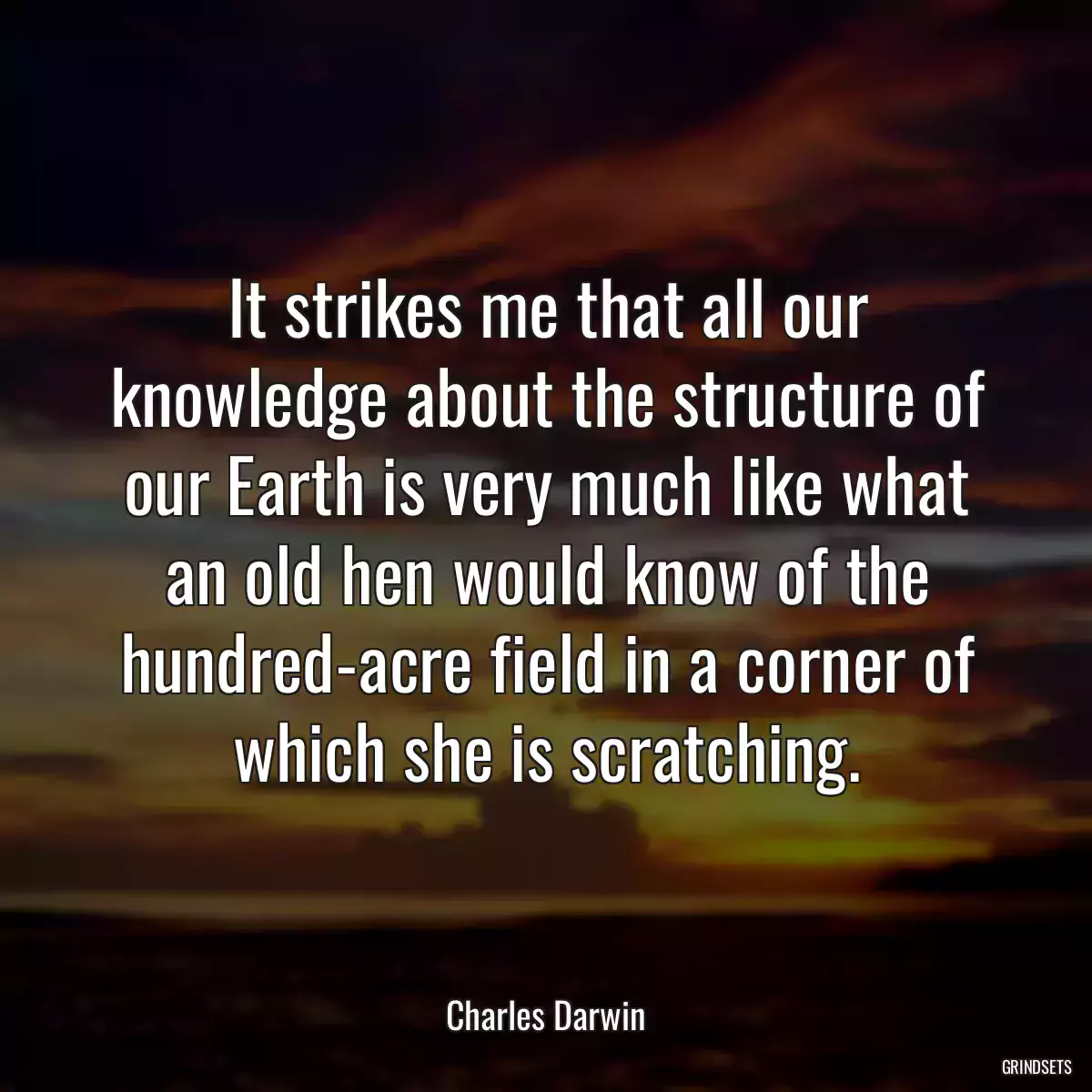 It strikes me that all our knowledge about the structure of our Earth is very much like what an old hen would know of the hundred-acre field in a corner of which she is scratching.