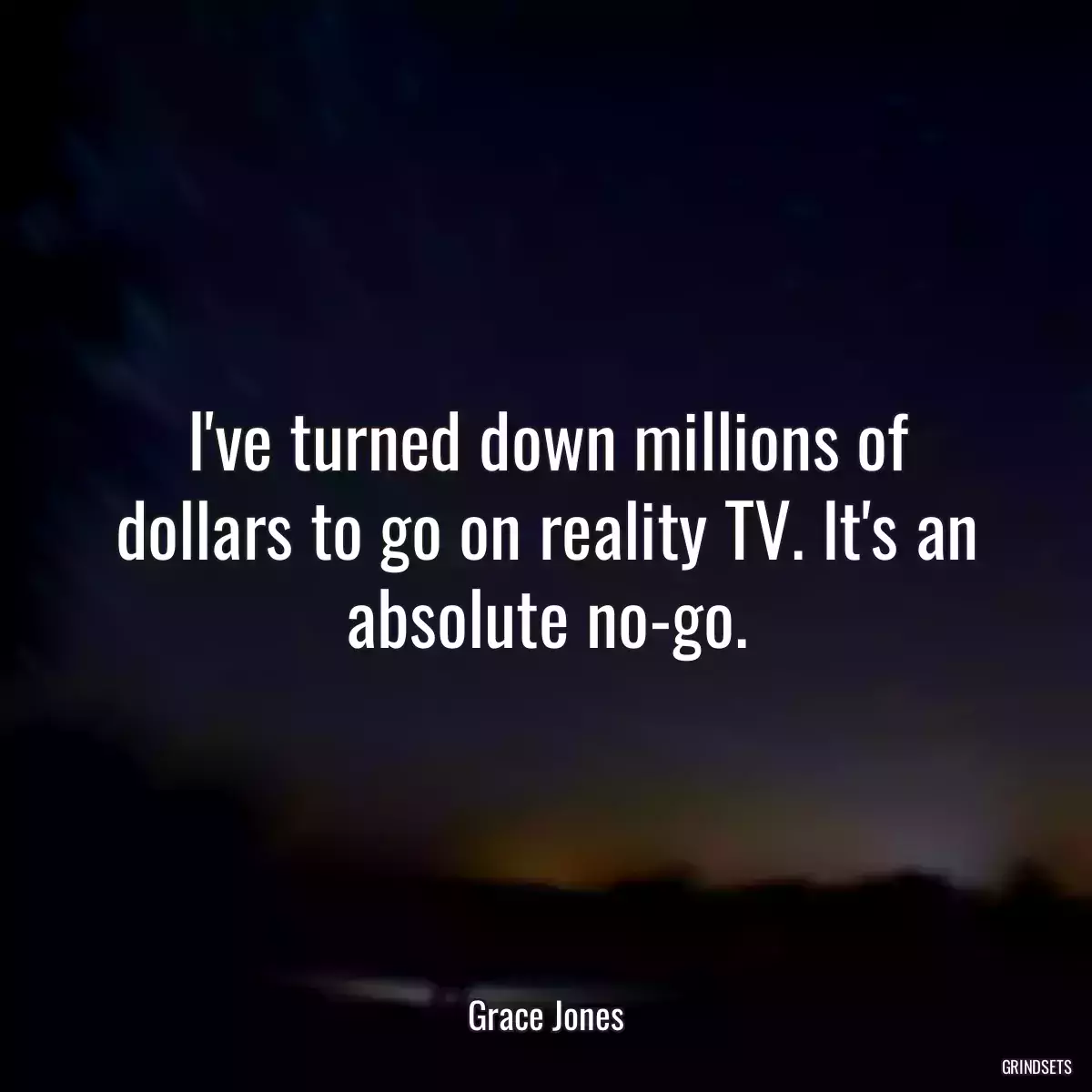 I\'ve turned down millions of dollars to go on reality TV. It\'s an absolute no-go.