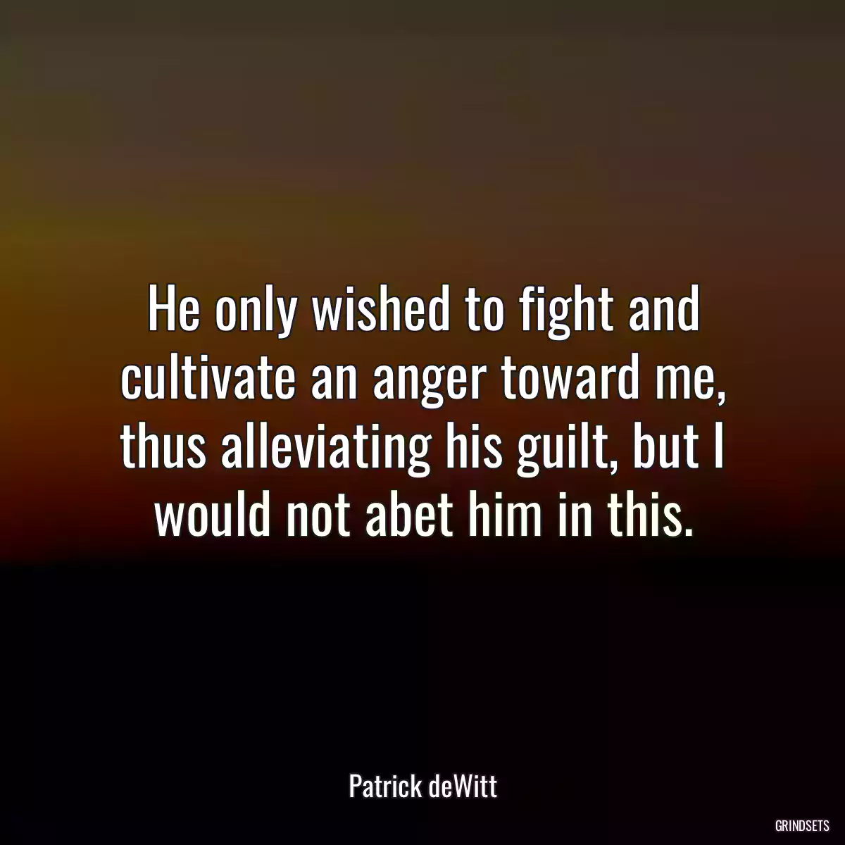 He only wished to fight and cultivate an anger toward me, thus alleviating his guilt, but I would not abet him in this.