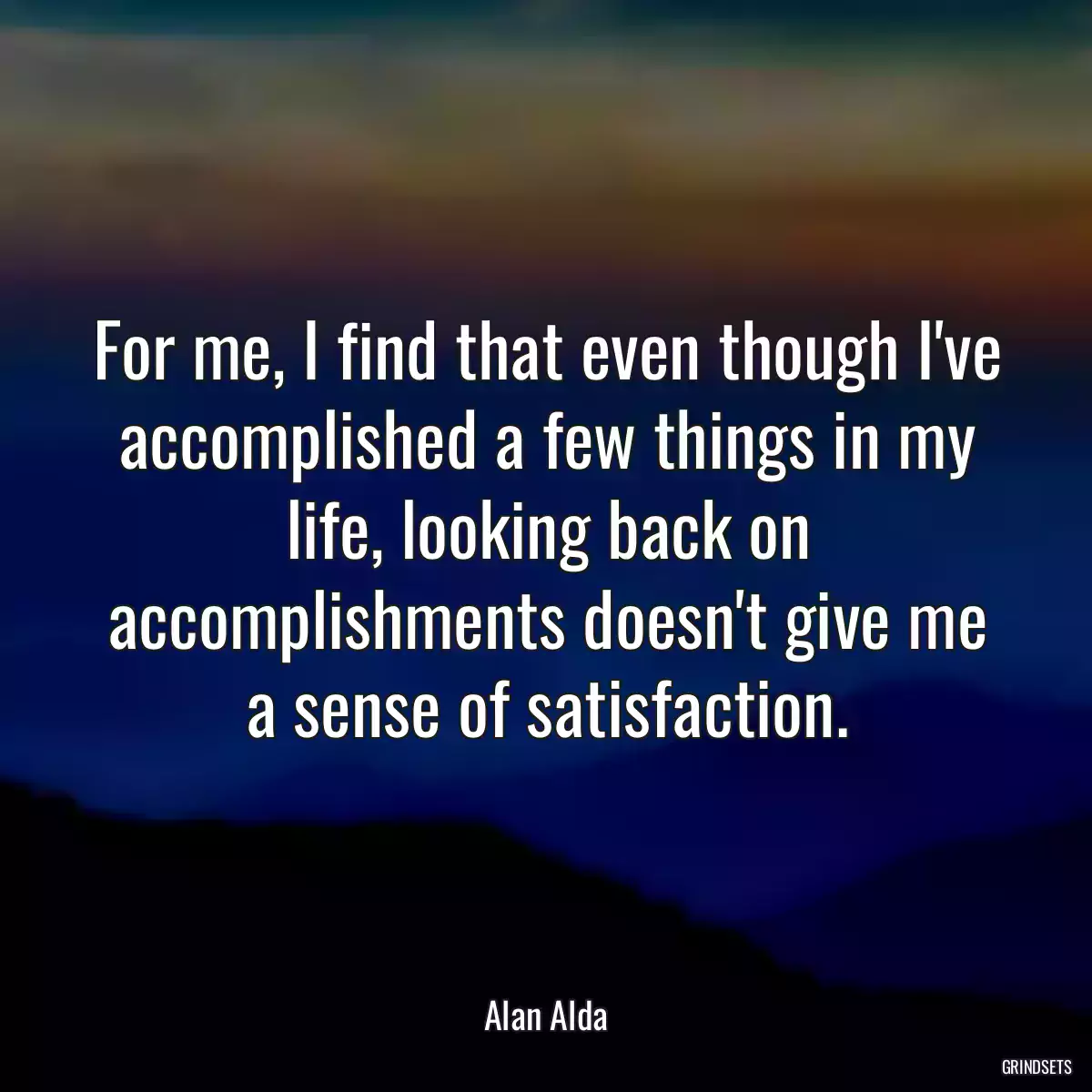 For me, I find that even though I\'ve accomplished a few things in my life, looking back on accomplishments doesn\'t give me a sense of satisfaction.