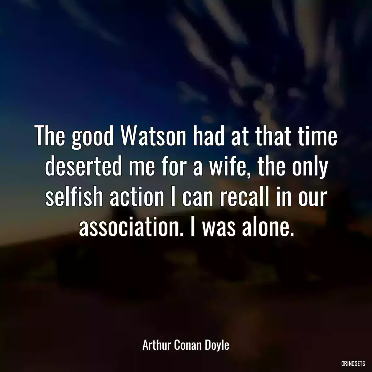 The good Watson had at that time deserted me for a wife, the only selfish action I can recall in our association. I was alone.