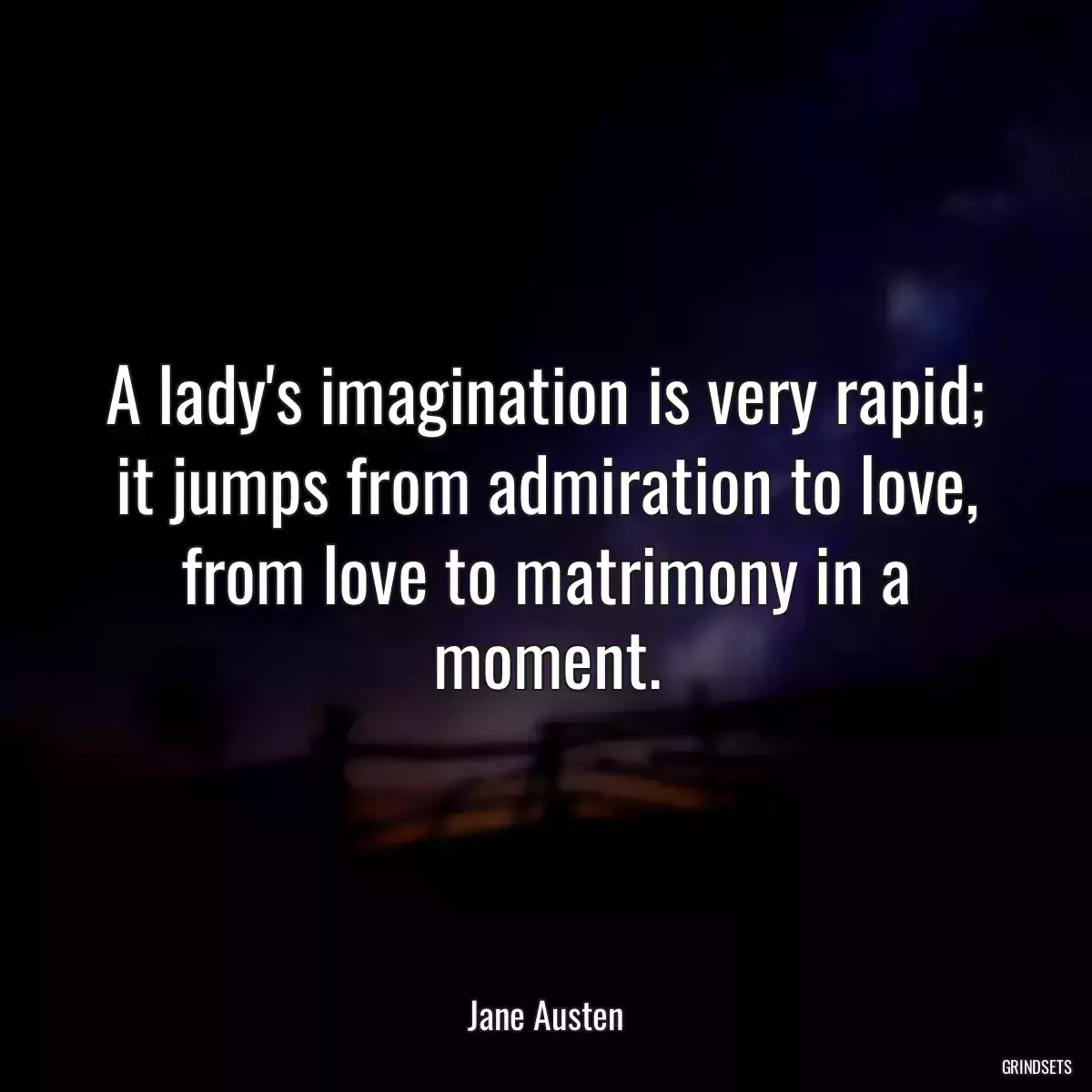 A lady\'s imagination is very rapid; it jumps from admiration to love, from love to matrimony in a moment.