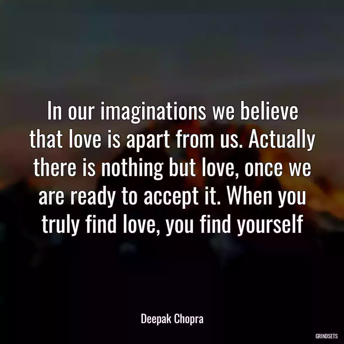 In our imaginations we believe that love is apart from us. Actually there is nothing but love, once we are ready to accept it. When you truly find love, you find yourself