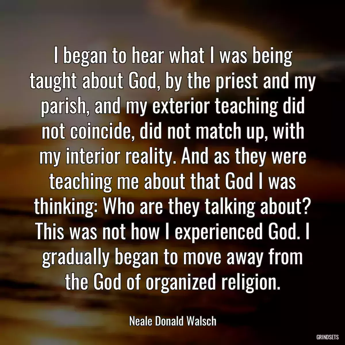 I began to hear what I was being taught about God, by the priest and my parish, and my exterior teaching did not coincide, did not match up, with my interior reality. And as they were teaching me about that God I was thinking: Who are they talking about? This was not how I experienced God. I gradually began to move away from the God of organized religion.