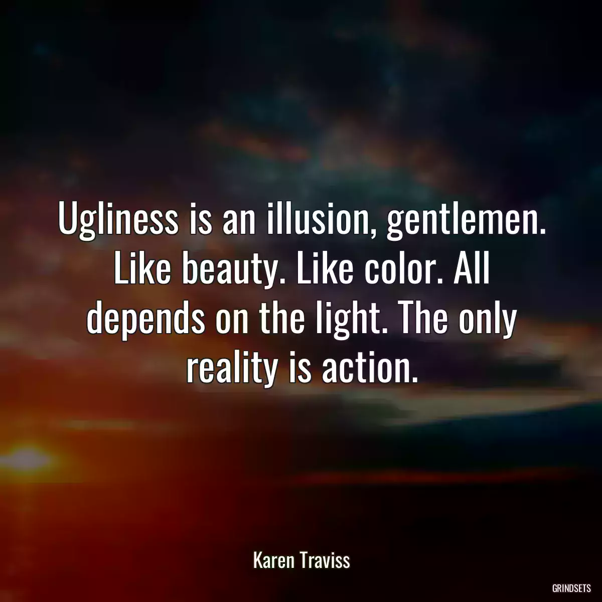 Ugliness is an illusion, gentlemen. Like beauty. Like color. All depends on the light. The only reality is action.