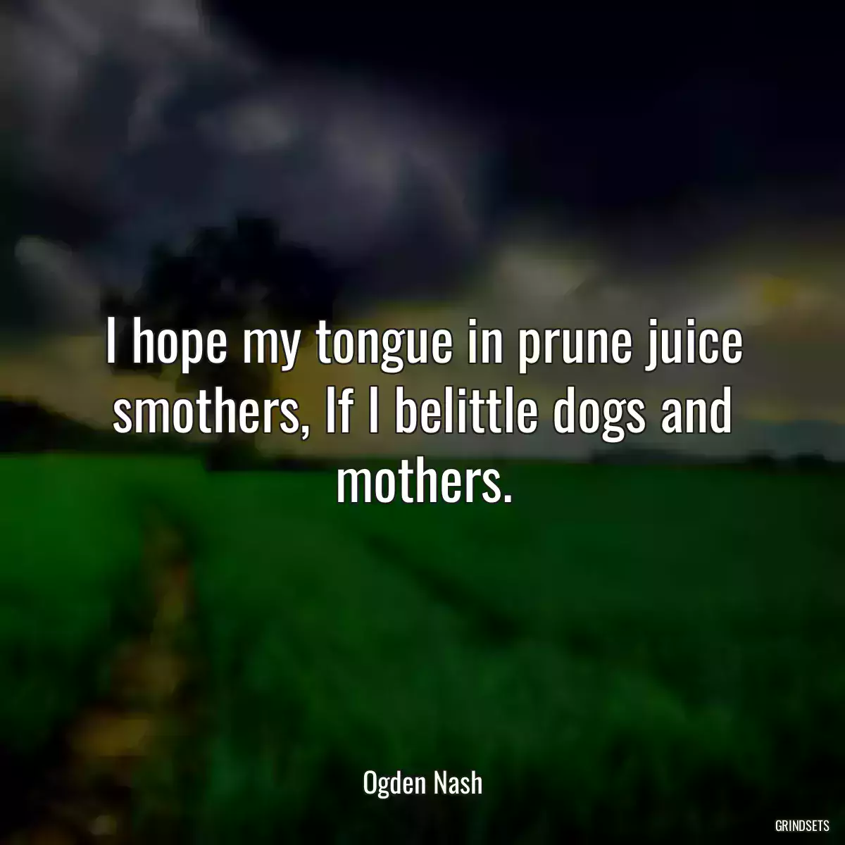 I hope my tongue in prune juice smothers, If I belittle dogs and mothers.