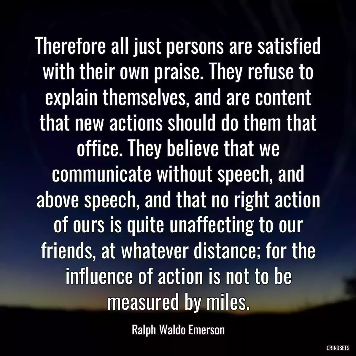 Therefore all just persons are satisfied with their own praise. They refuse to explain themselves, and are content that new actions should do them that office. They believe that we communicate without speech, and above speech, and that no right action of ours is quite unaffecting to our friends, at whatever distance; for the influence of action is not to be measured by miles.