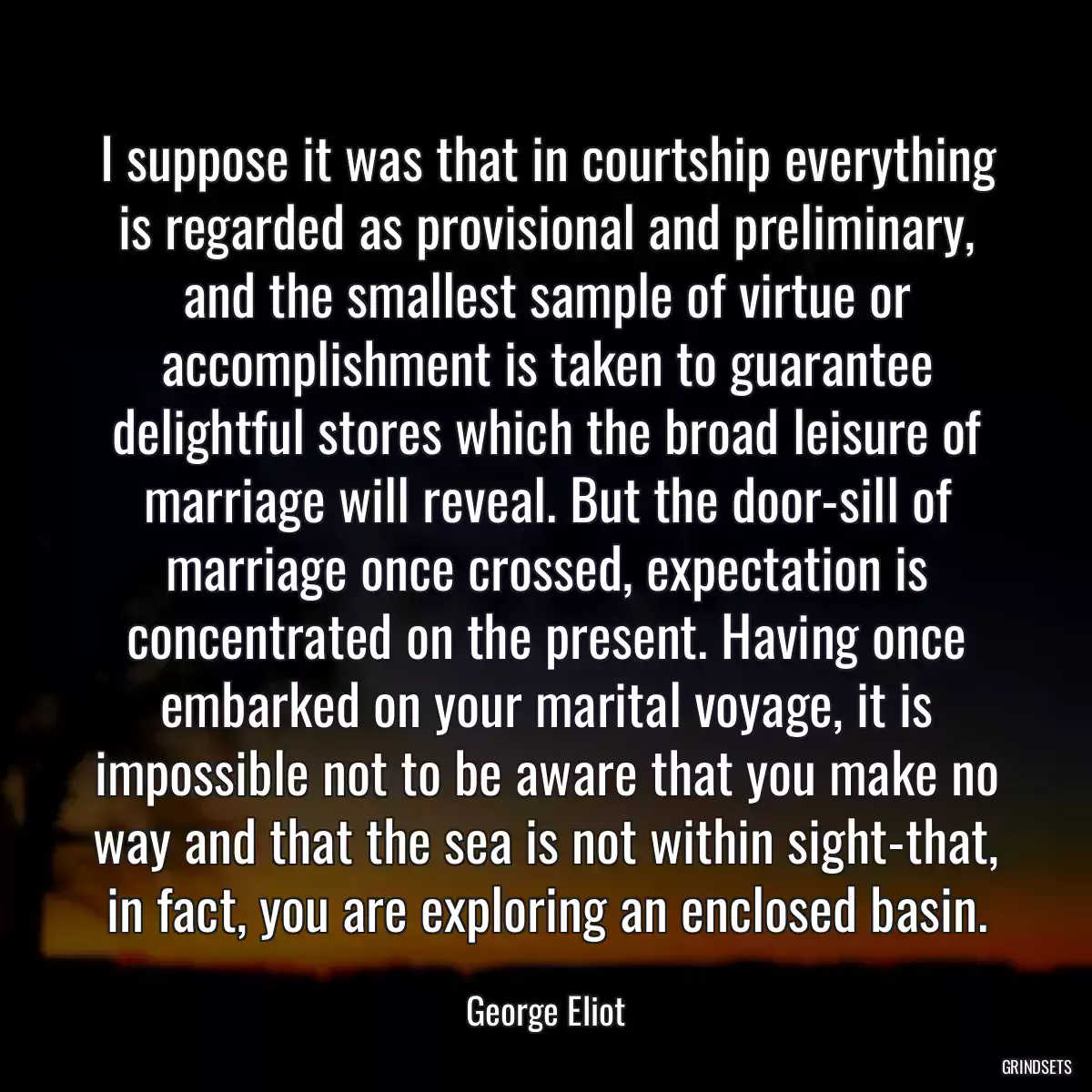 I suppose it was that in courtship everything is regarded as provisional and preliminary, and the smallest sample of virtue or accomplishment is taken to guarantee delightful stores which the broad leisure of marriage will reveal. But the door-sill of marriage once crossed, expectation is concentrated on the present. Having once embarked on your marital voyage, it is impossible not to be aware that you make no way and that the sea is not within sight-that, in fact, you are exploring an enclosed basin.