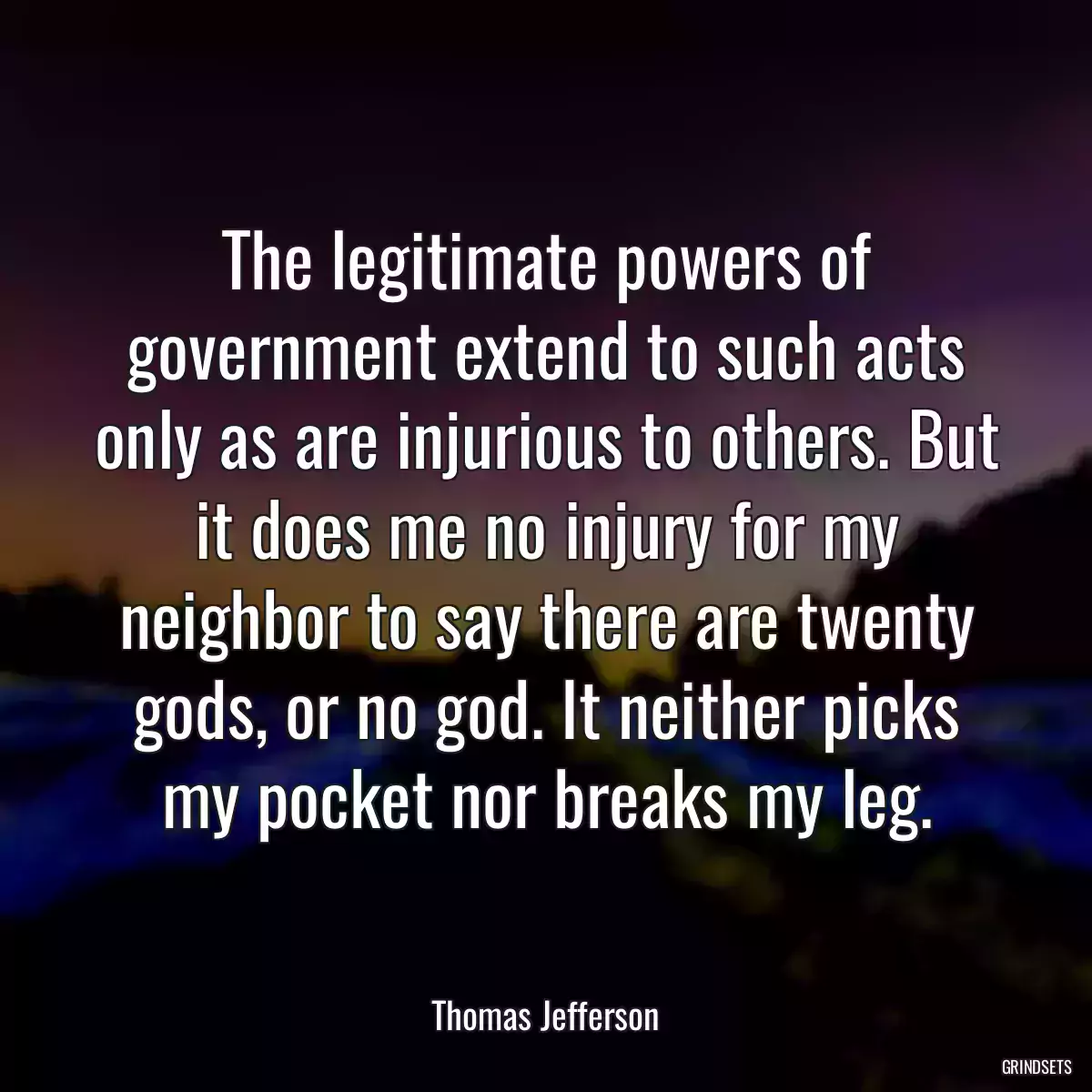 The legitimate powers of government extend to such acts only as are injurious to others. But it does me no injury for my neighbor to say there are twenty gods, or no god. It neither picks my pocket nor breaks my leg.