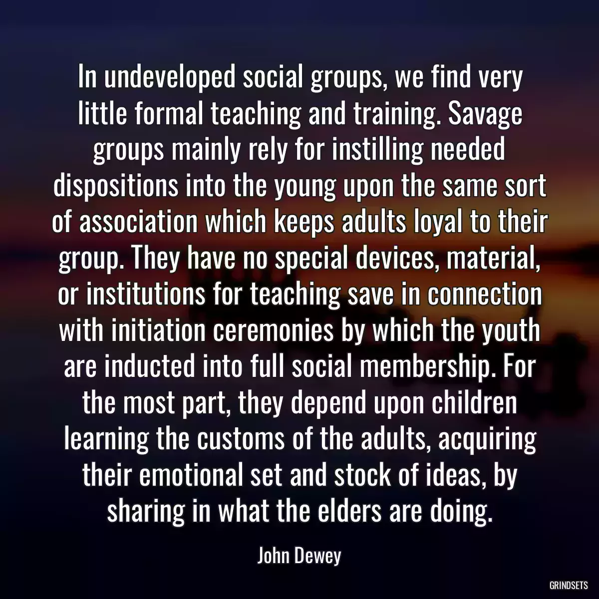 In undeveloped social groups, we find very little formal teaching and training. Savage groups mainly rely for instilling needed dispositions into the young upon the same sort of association which keeps adults loyal to their group. They have no special devices, material, or institutions for teaching save in connection with initiation ceremonies by which the youth are inducted into full social membership. For the most part, they depend upon children learning the customs of the adults, acquiring their emotional set and stock of ideas, by sharing in what the elders are doing.