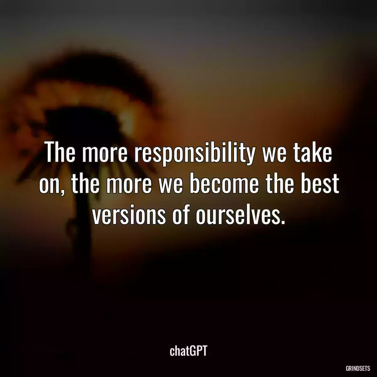 The more responsibility we take on, the more we become the best versions of ourselves.