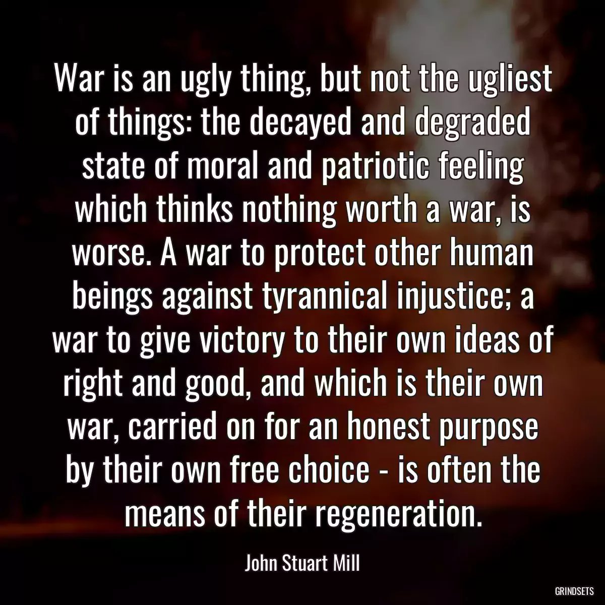 War is an ugly thing, but not the ugliest of things: the decayed and degraded state of moral and patriotic feeling which thinks nothing worth a war, is worse. A war to protect other human beings against tyrannical injustice; a war to give victory to their own ideas of right and good, and which is their own war, carried on for an honest purpose by their own free choice - is often the means of their regeneration.