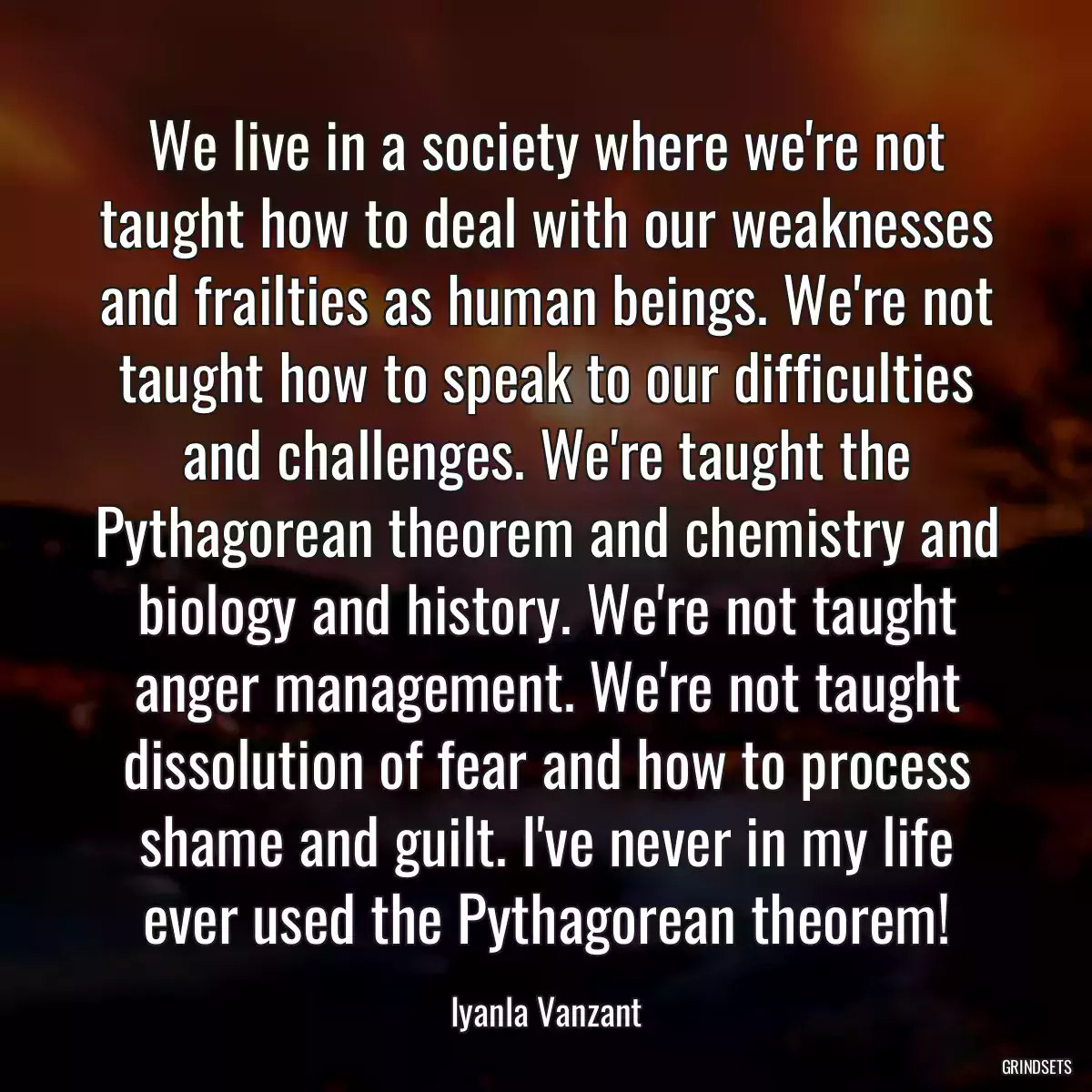 We live in a society where we\'re not taught how to deal with our weaknesses and frailties as human beings. We\'re not taught how to speak to our difficulties and challenges. We\'re taught the Pythagorean theorem and chemistry and biology and history. We\'re not taught anger management. We\'re not taught dissolution of fear and how to process shame and guilt. I\'ve never in my life ever used the Pythagorean theorem!