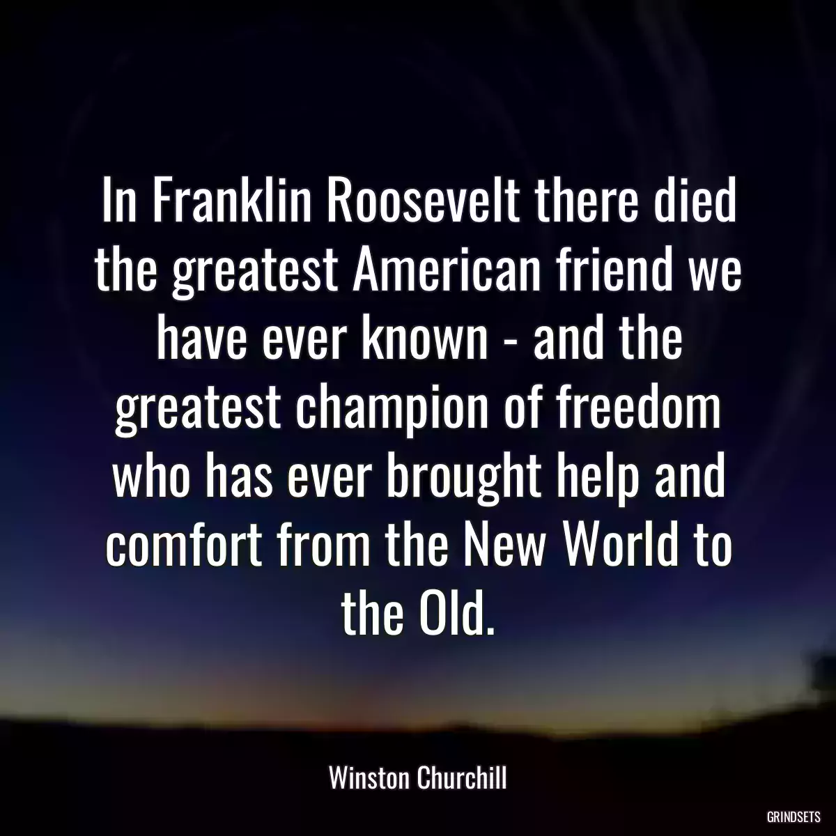 In Franklin Roosevelt there died the greatest American friend we have ever known - and the greatest champion of freedom who has ever brought help and comfort from the New World to the Old.