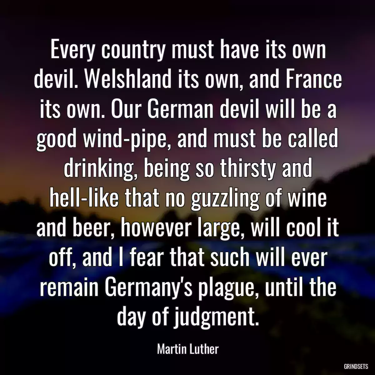 Every country must have its own devil. Welshland its own, and France its own. Our German devil will be a good wind-pipe, and must be called drinking, being so thirsty and hell-like that no guzzling of wine and beer, however large, will cool it off, and I fear that such will ever remain Germany\'s plague, until the day of judgment.