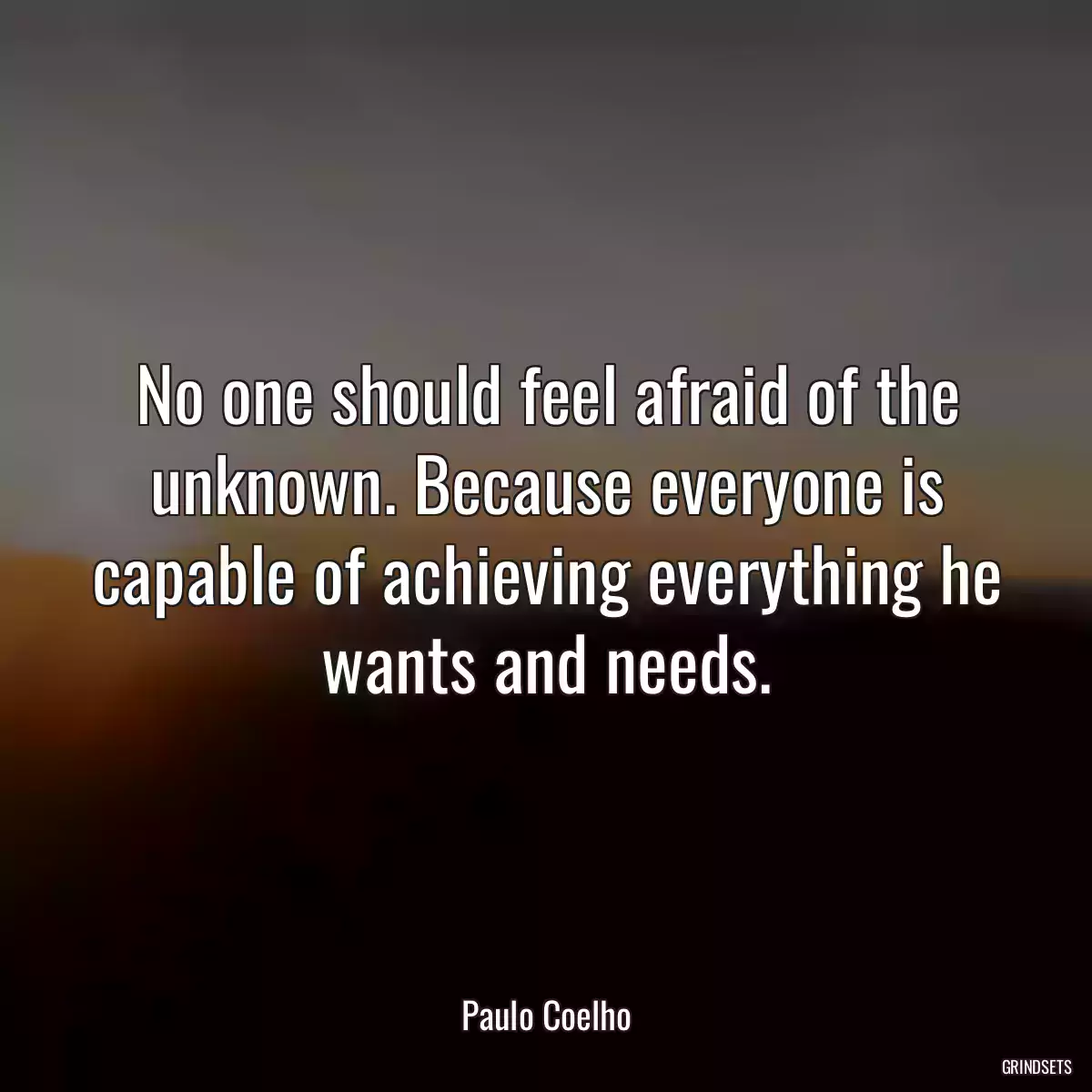 No one should feel afraid of the unknown. Because everyone is capable of achieving everything he wants and needs.