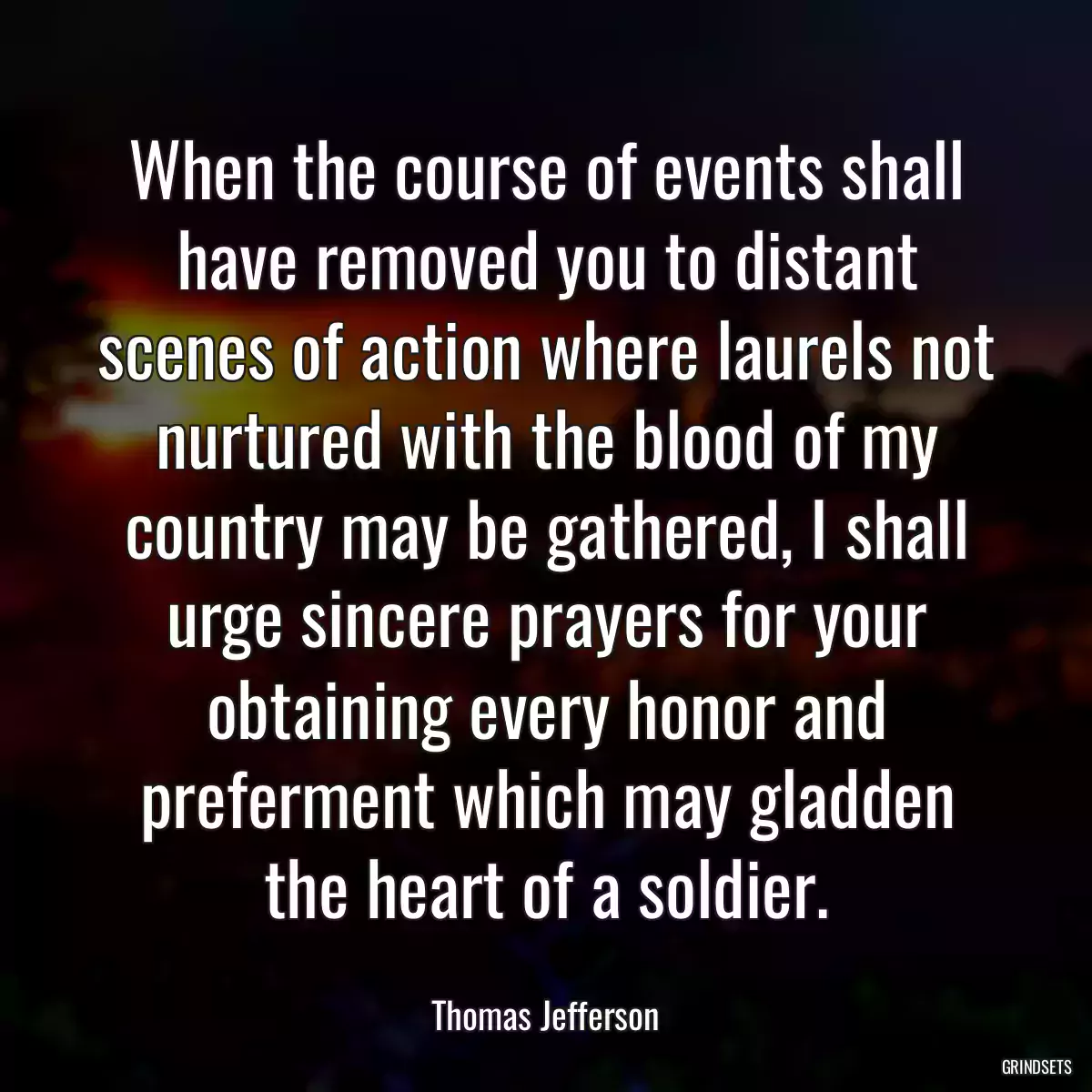 When the course of events shall have removed you to distant scenes of action where laurels not nurtured with the blood of my country may be gathered, I shall urge sincere prayers for your obtaining every honor and preferment which may gladden the heart of a soldier.