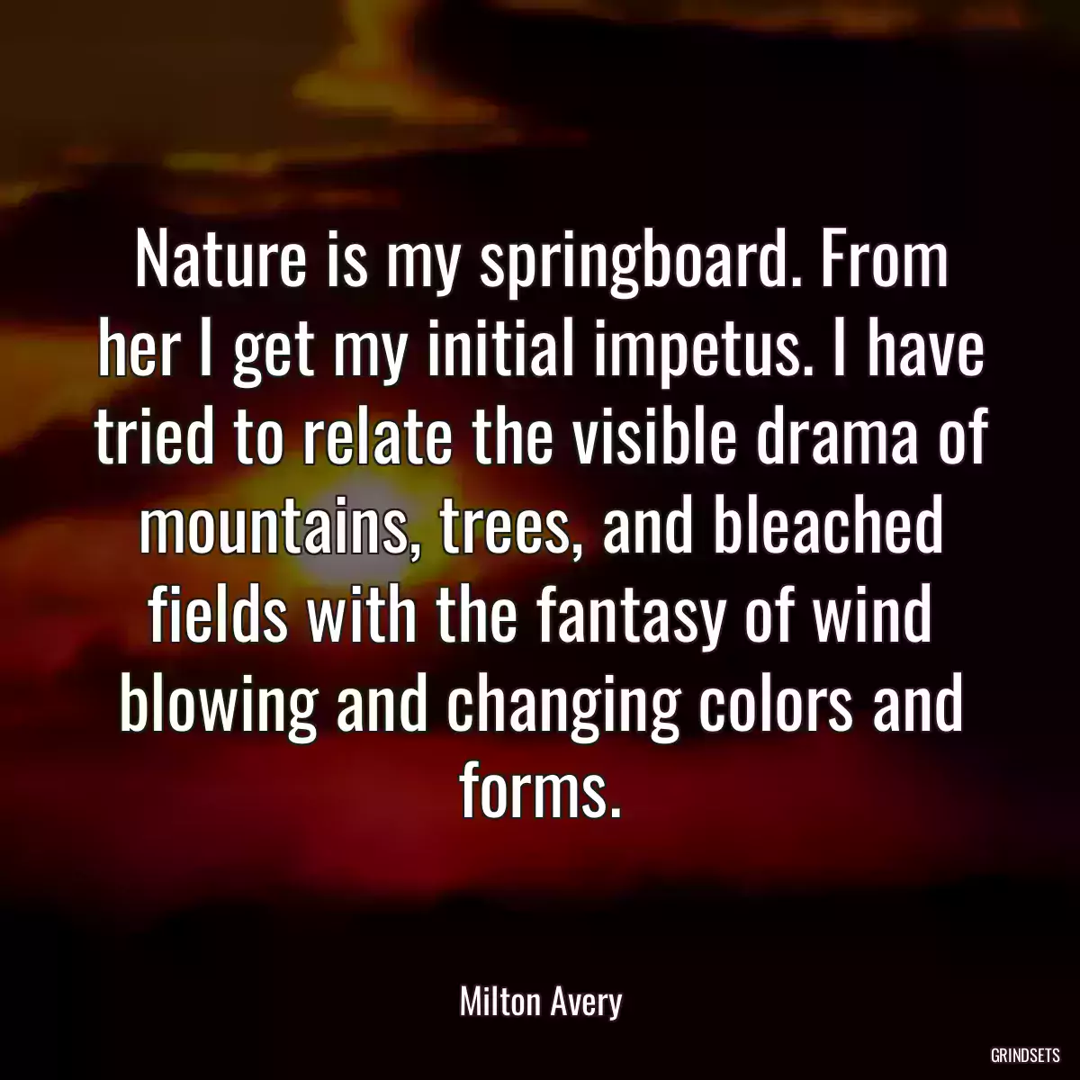 Nature is my springboard. From her I get my initial impetus. I have tried to relate the visible drama of mountains, trees, and bleached fields with the fantasy of wind blowing and changing colors and forms.