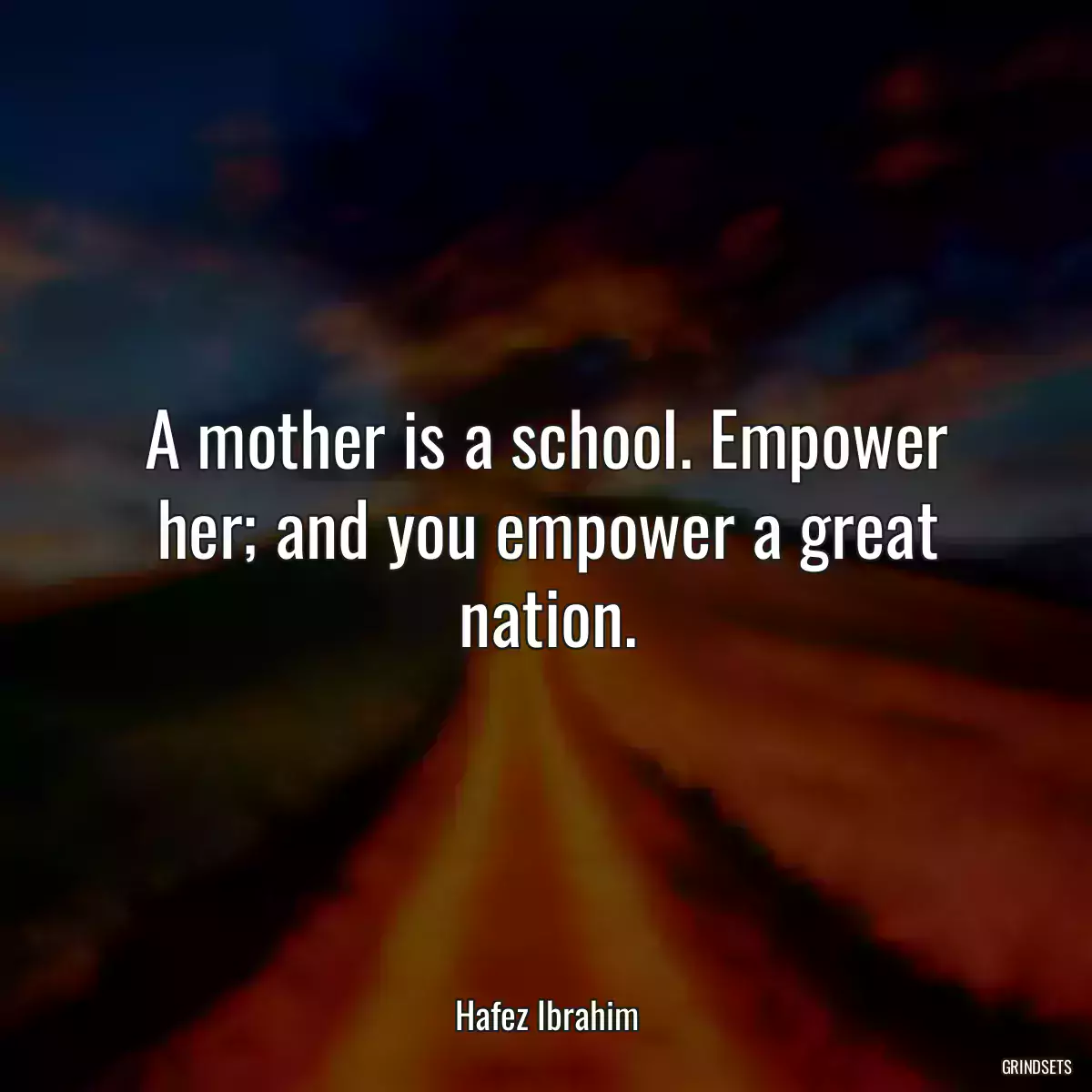 A mother is a school. Empower her; and you empower a great nation.