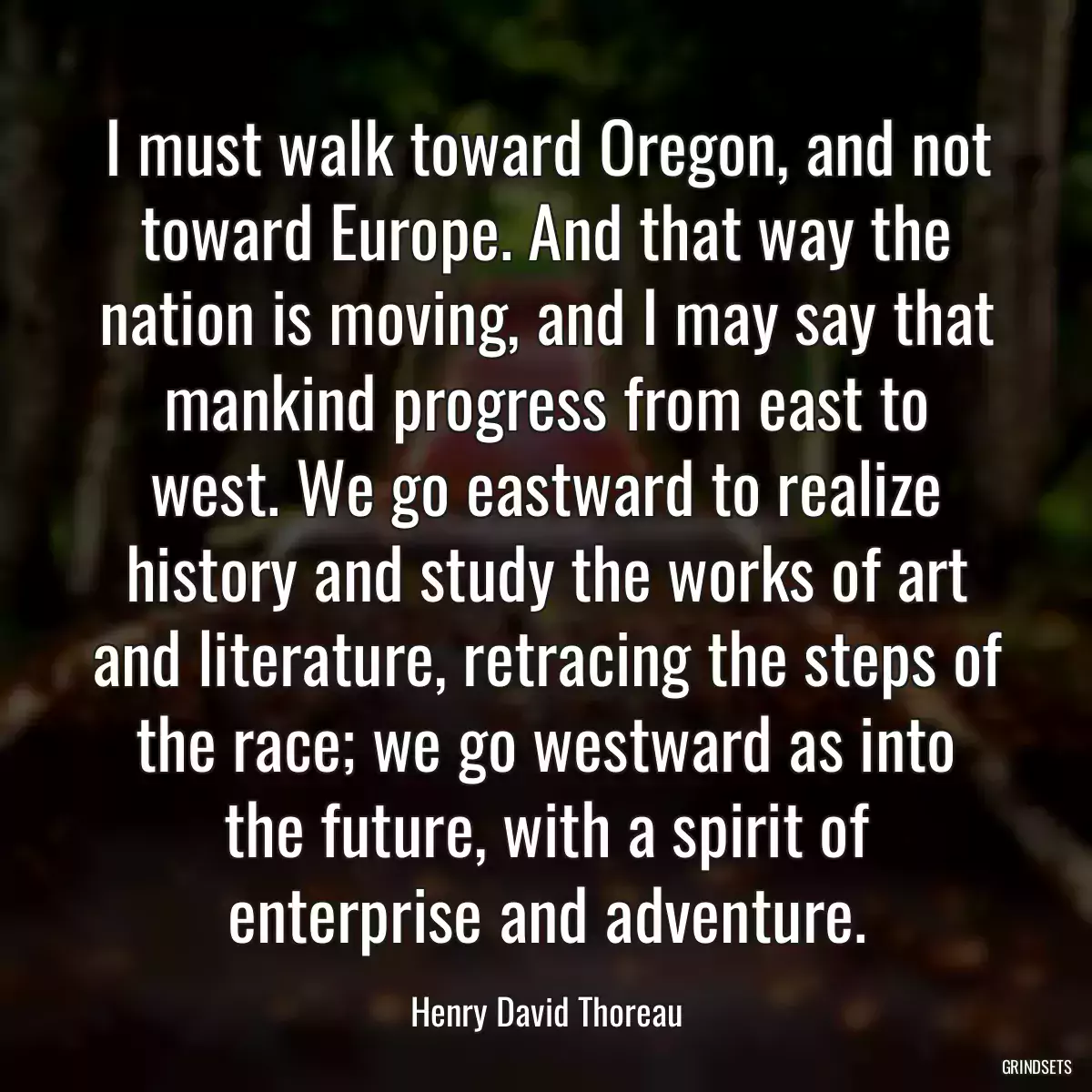 I must walk toward Oregon, and not toward Europe. And that way the nation is moving, and I may say that mankind progress from east to west. We go eastward to realize history and study the works of art and literature, retracing the steps of the race; we go westward as into the future, with a spirit of enterprise and adventure.