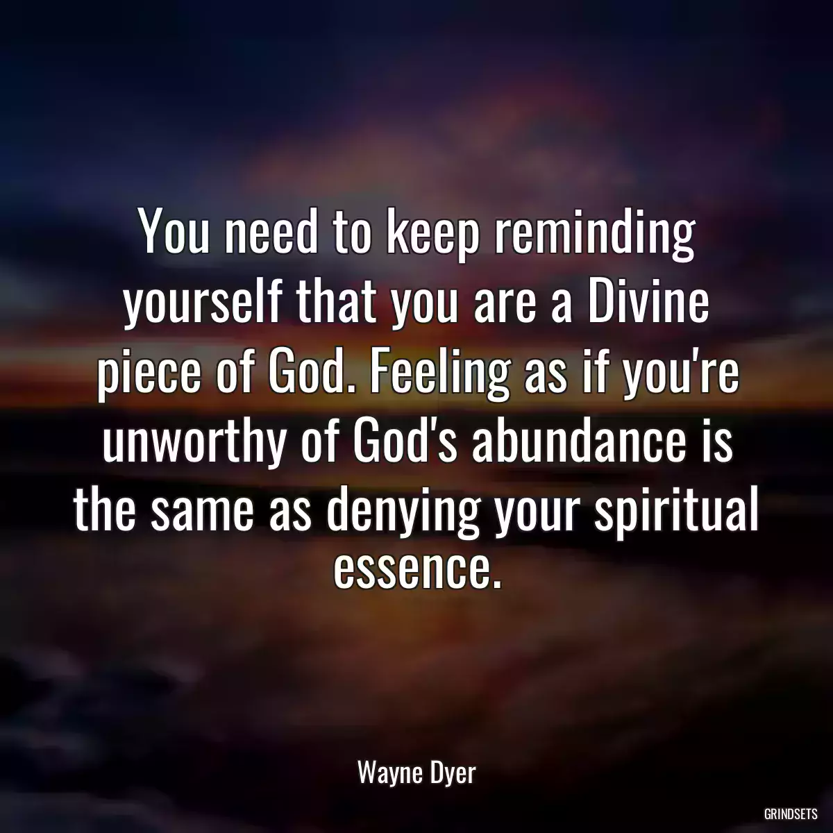 You need to keep reminding yourself that you are a Divine piece of God. Feeling as if you\'re unworthy of God\'s abundance is the same as denying your spiritual essence.