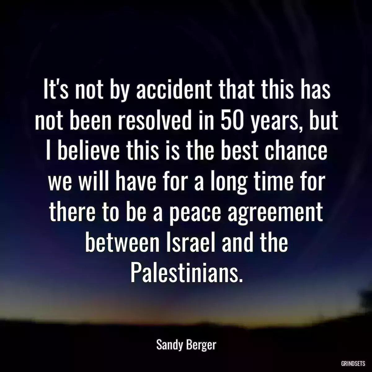 It\'s not by accident that this has not been resolved in 50 years, but I believe this is the best chance we will have for a long time for there to be a peace agreement between Israel and the Palestinians.