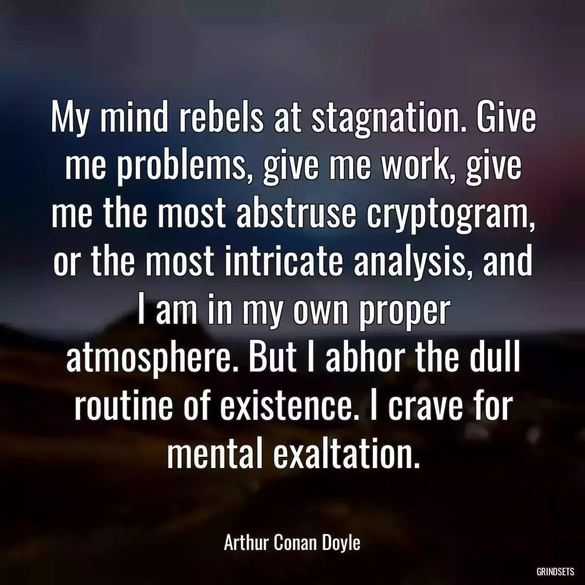 My mind rebels at stagnation. Give me problems, give me work, give me the most abstruse cryptogram, or the most intricate analysis, and I am in my own proper atmosphere. But I abhor the dull routine of existence. I crave for mental exaltation.