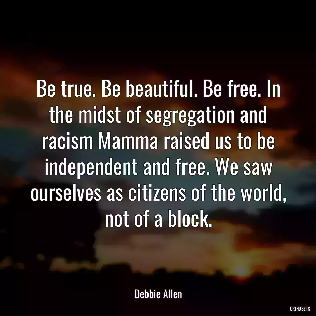 Be true. Be beautiful. Be free. In the midst of segregation and racism Mamma raised us to be independent and free. We saw ourselves as citizens of the world, not of a block.