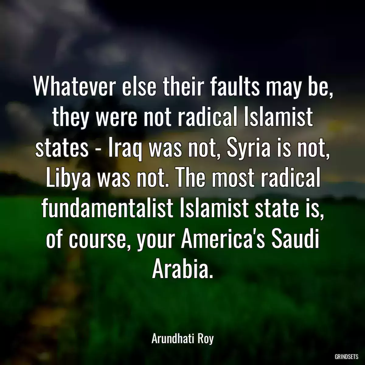 Whatever else their faults may be, they were not radical Islamist states - Iraq was not, Syria is not, Libya was not. The most radical fundamentalist Islamist state is, of course, your America\'s Saudi Arabia.