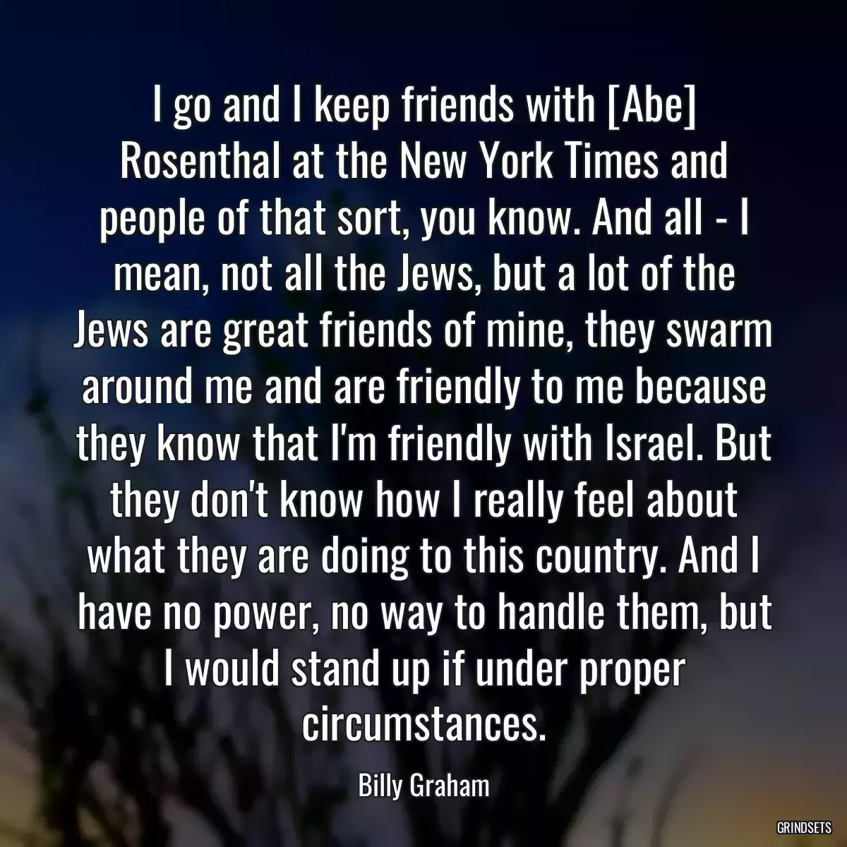 I go and I keep friends with [Abe] Rosenthal at the New York Times and people of that sort, you know. And all - I mean, not all the Jews, but a lot of the Jews are great friends of mine, they swarm around me and are friendly to me because they know that I\'m friendly with Israel. But they don\'t know how I really feel about what they are doing to this country. And I have no power, no way to handle them, but I would stand up if under proper circumstances.