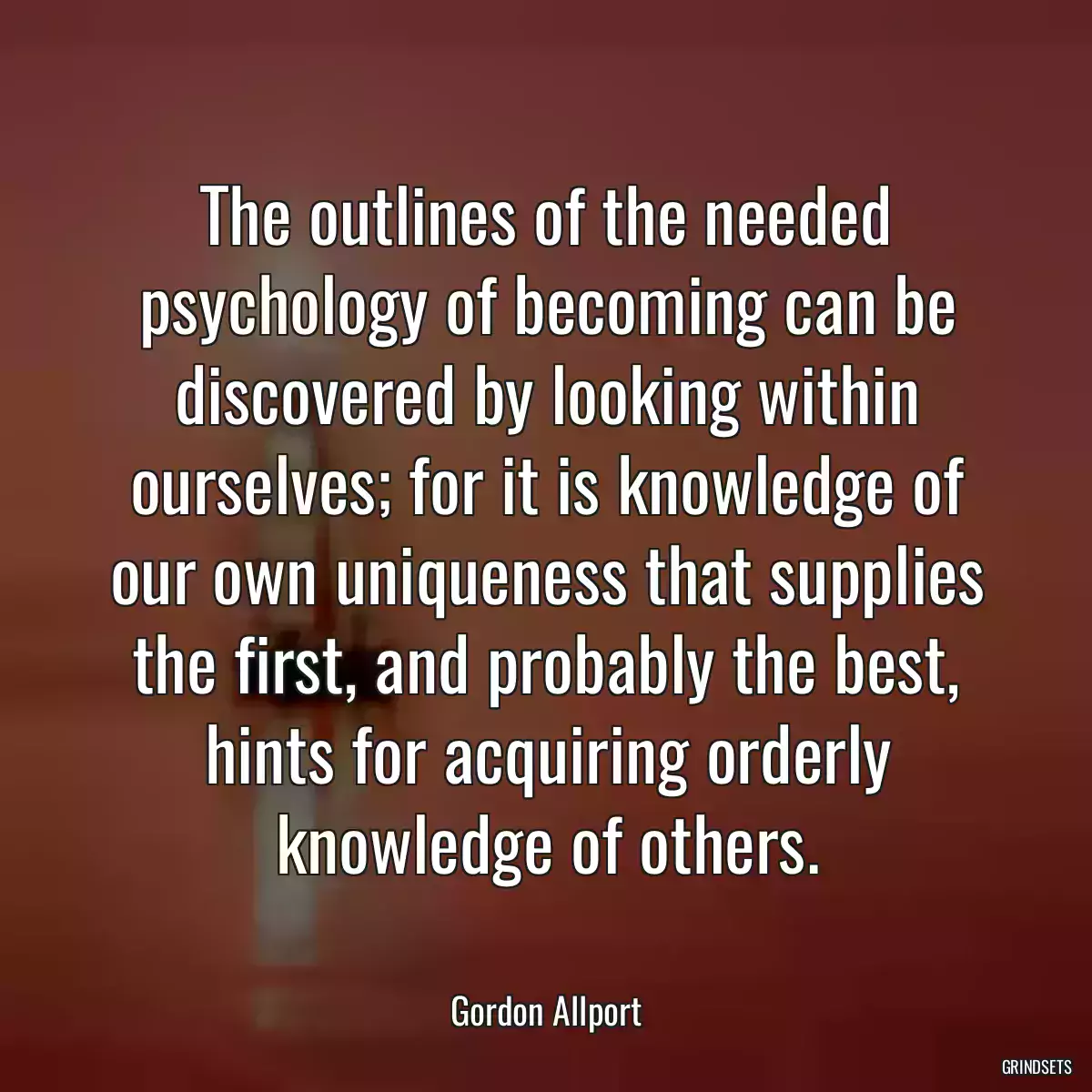 The outlines of the needed psychology of becoming can be discovered by looking within ourselves; for it is knowledge of our own uniqueness that supplies the first, and probably the best, hints for acquiring orderly knowledge of others.