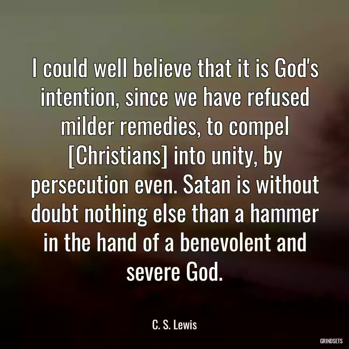 I could well believe that it is God\'s intention, since we have refused milder remedies, to compel [Christians] into unity, by persecution even. Satan is without doubt nothing else than a hammer in the hand of a benevolent and severe God.