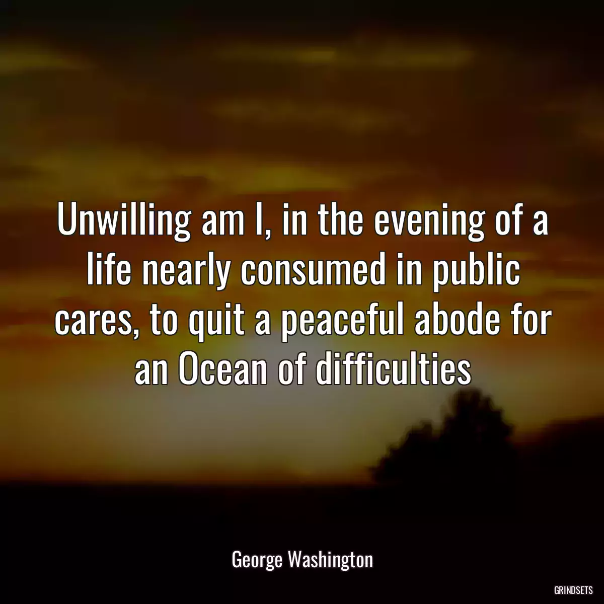 Unwilling am I, in the evening of a life nearly consumed in public cares, to quit a peaceful abode for an Ocean of difficulties