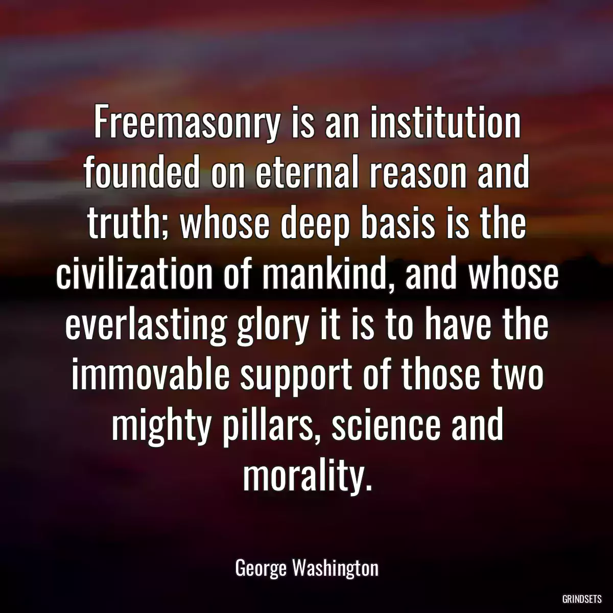 Freemasonry is an institution founded on eternal reason and truth; whose deep basis is the civilization of mankind, and whose everlasting glory it is to have the immovable support of those two mighty pillars, science and morality.