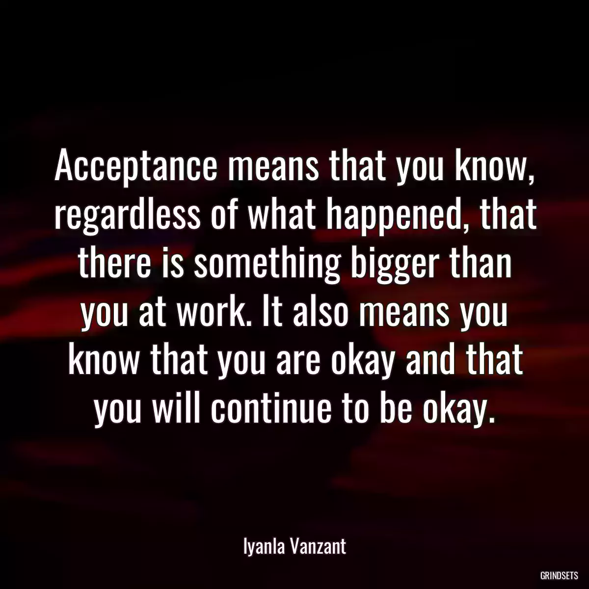 Acceptance means that you know, regardless of what happened, that there is something bigger than you at work. It also means you know that you are okay and that you will continue to be okay.