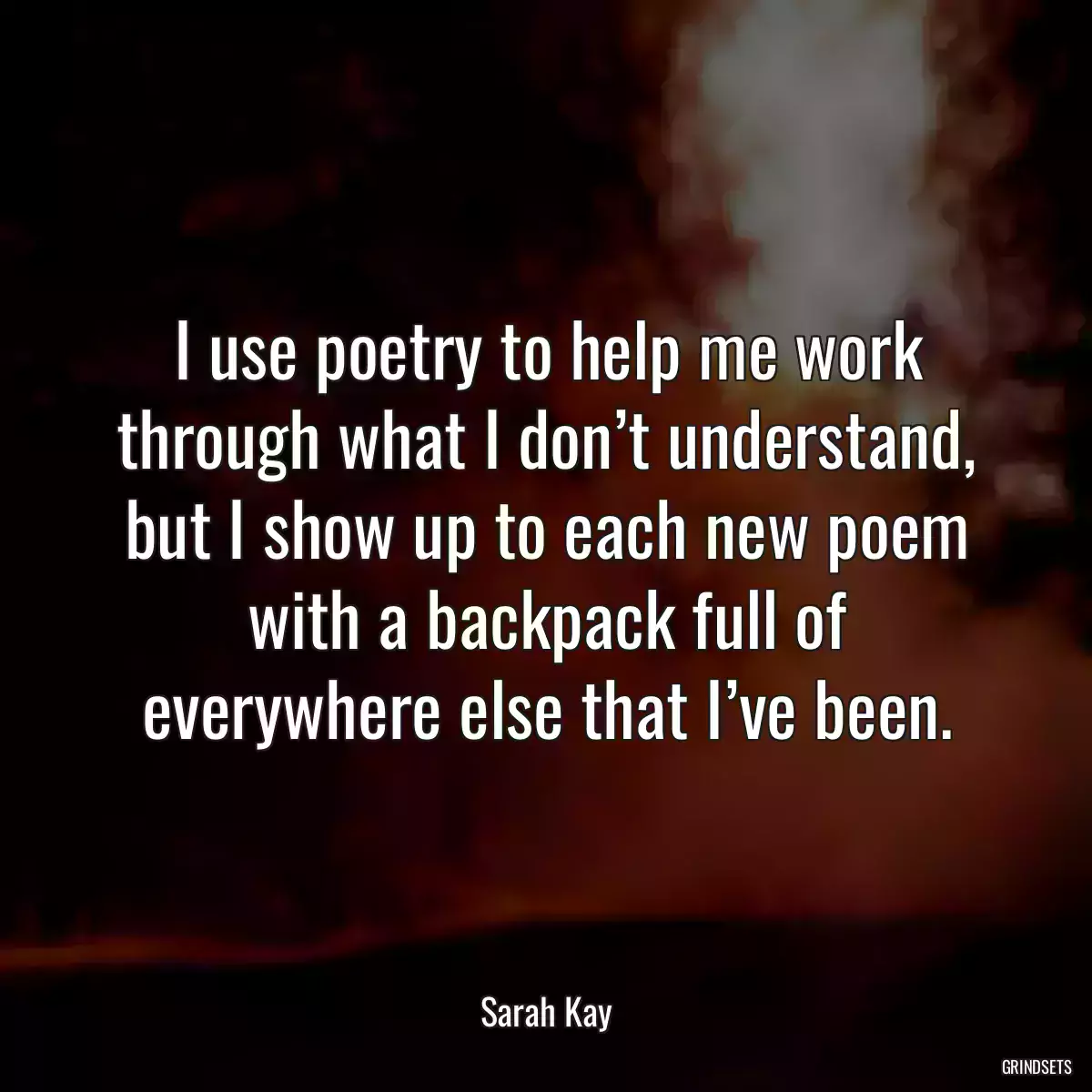 I use poetry to help me work through what I don’t understand, but I show up to each new poem with a backpack full of everywhere else that I’ve been.