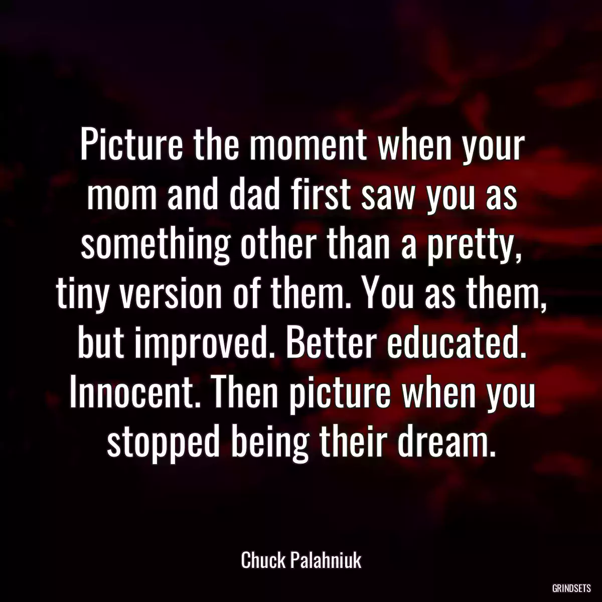 Picture the moment when your mom and dad first saw you as something other than a pretty, tiny version of them. You as them, but improved. Better educated. Innocent. Then picture when you stopped being their dream.