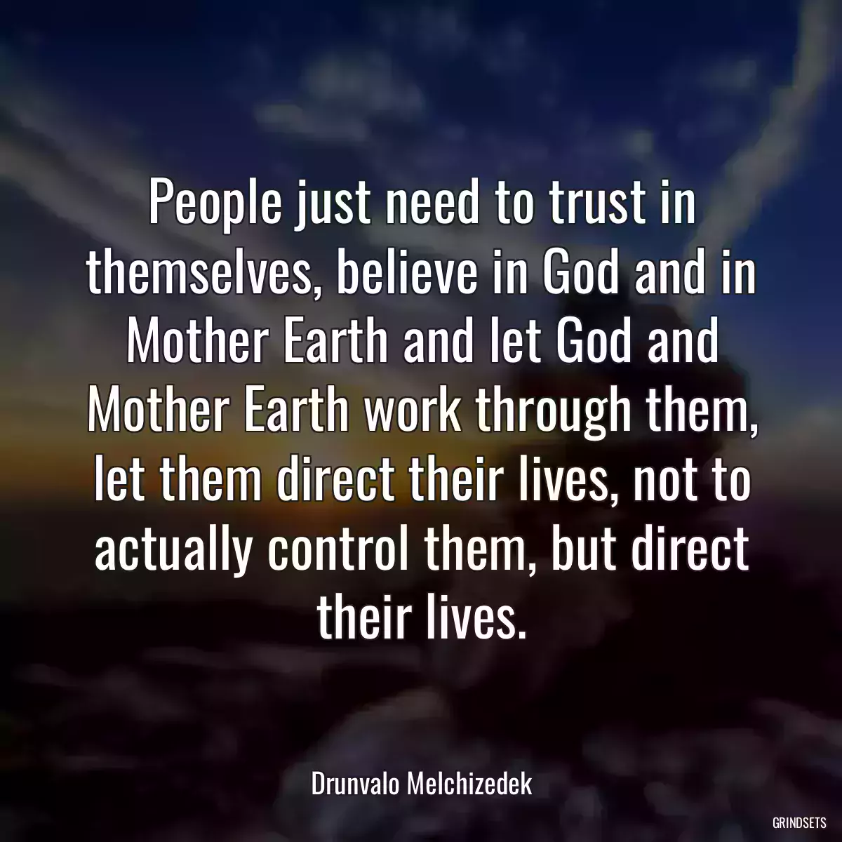 People just need to trust in themselves, believe in God and in Mother Earth and let God and Mother Earth work through them, let them direct their lives, not to actually control them, but direct their lives.