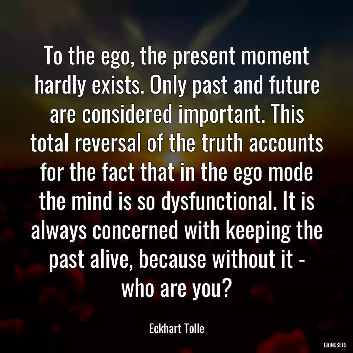 To the ego, the present moment hardly exists. Only past and future are considered important. This total reversal of the truth accounts for the fact that in the ego mode the mind is so dysfunctional. It is always concerned with keeping the past alive, because without it - who are you?