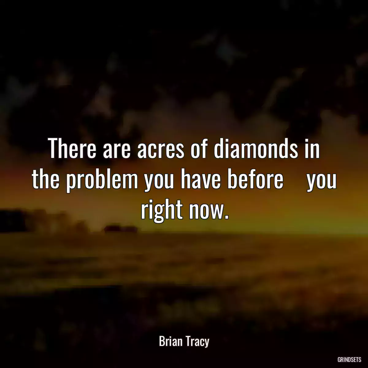 There are acres of diamonds in the problem you have before    you right now.