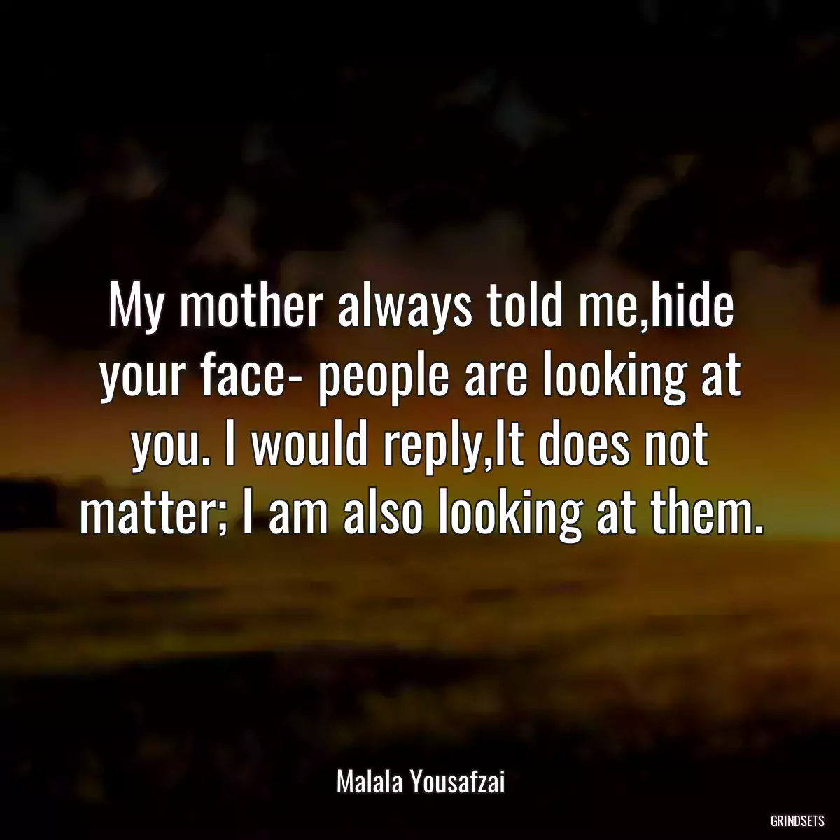 My mother always told me,hide your face- people are looking at you. I would reply,It does not matter; I am also looking at them.