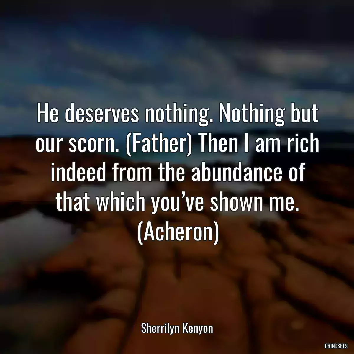 He deserves nothing. Nothing but our scorn. (Father) Then I am rich indeed from the abundance of that which you’ve shown me. (Acheron)