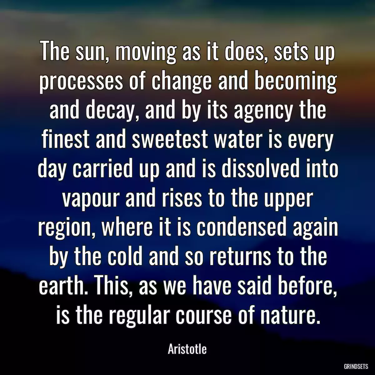 The sun, moving as it does, sets up processes of change and becoming and decay, and by its agency the finest and sweetest water is every day carried up and is dissolved into vapour and rises to the upper region, where it is condensed again by the cold and so returns to the earth. This, as we have said before, is the regular course of nature.