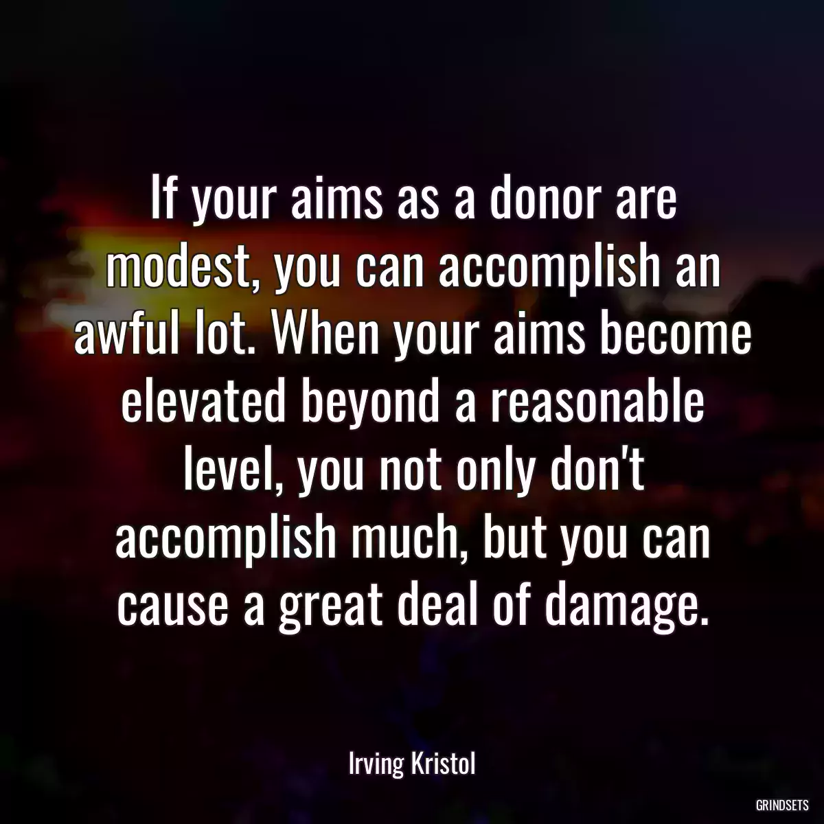 If your aims as a donor are modest, you can accomplish an awful lot. When your aims become elevated beyond a reasonable level, you not only don\'t accomplish much, but you can cause a great deal of damage.