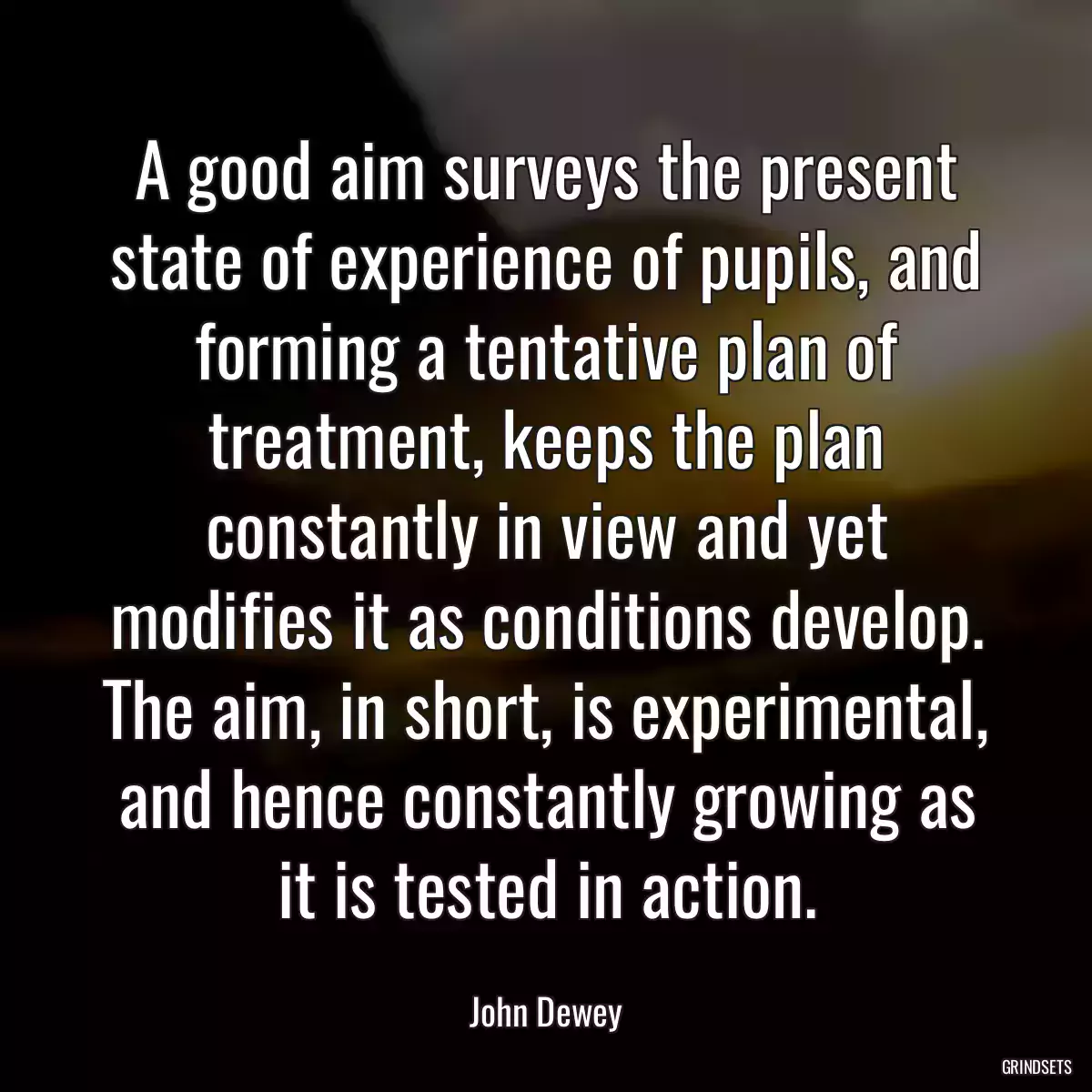 A good aim surveys the present state of experience of pupils, and forming a tentative plan of treatment, keeps the plan constantly in view and yet modifies it as conditions develop. The aim, in short, is experimental, and hence constantly growing as it is tested in action.