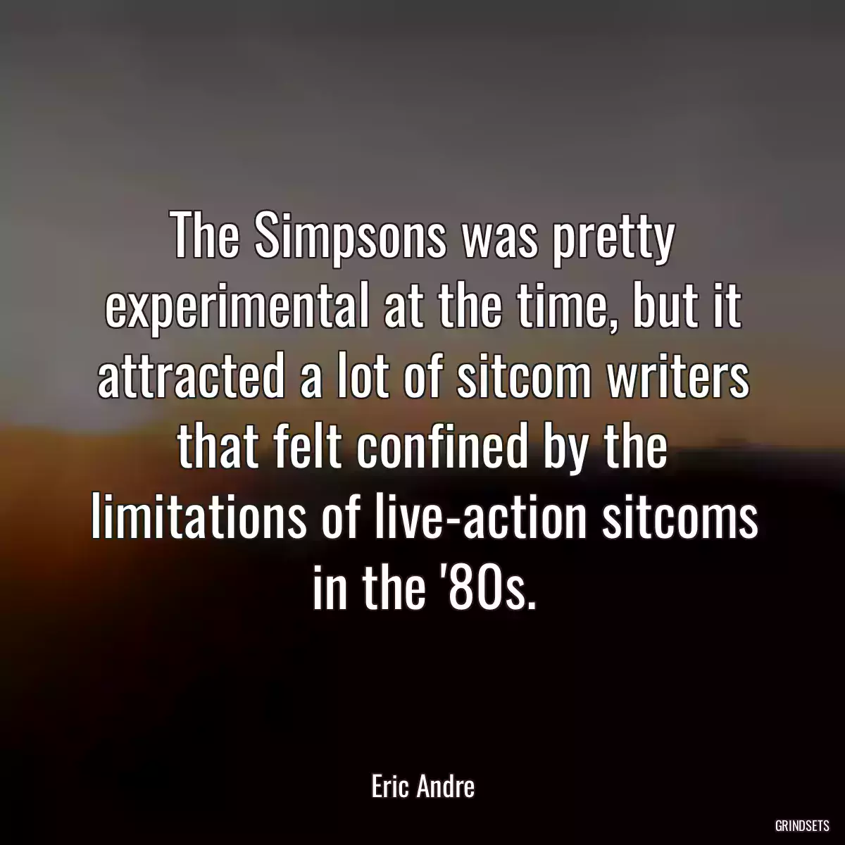 The Simpsons was pretty experimental at the time, but it attracted a lot of sitcom writers that felt confined by the limitations of live-action sitcoms in the \'80s.