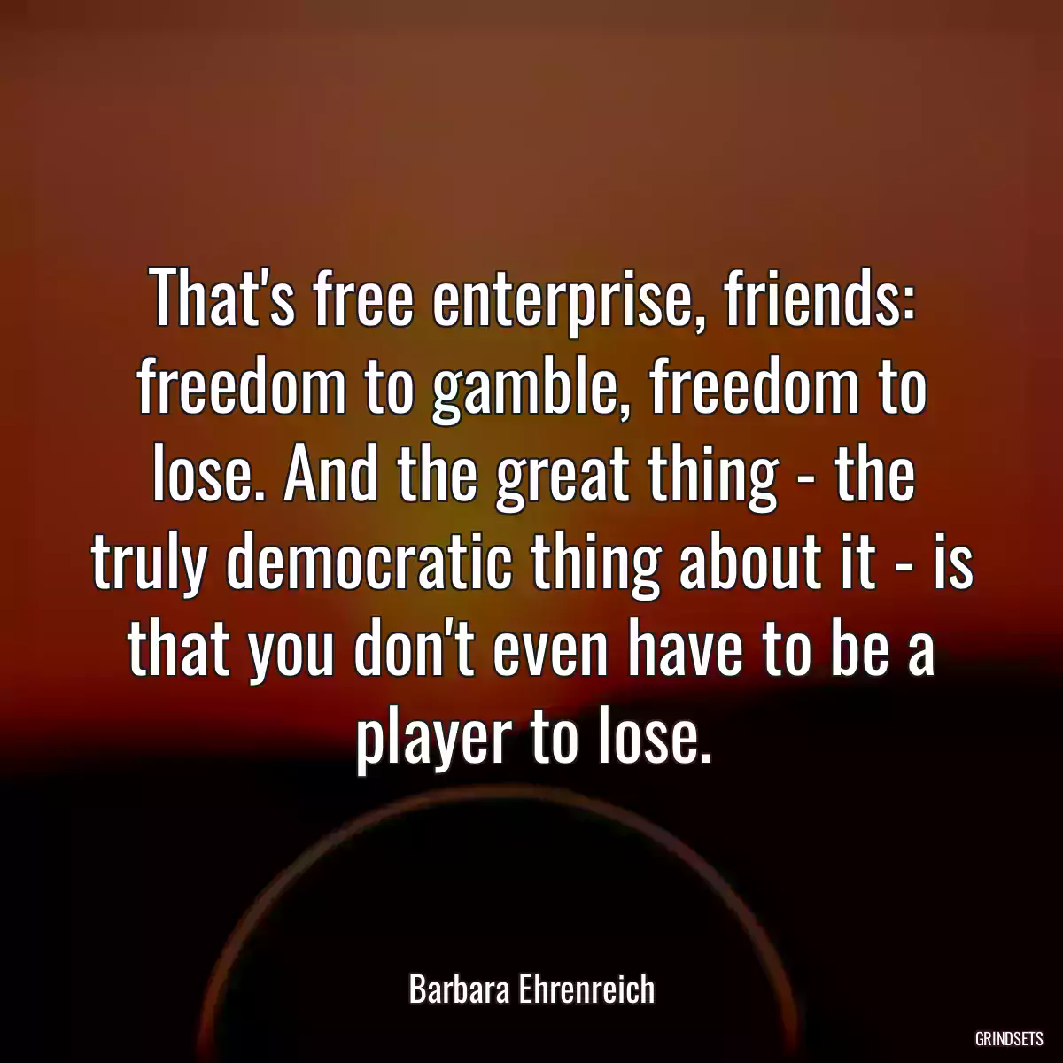 That\'s free enterprise, friends: freedom to gamble, freedom to lose. And the great thing - the truly democratic thing about it - is that you don\'t even have to be a player to lose.