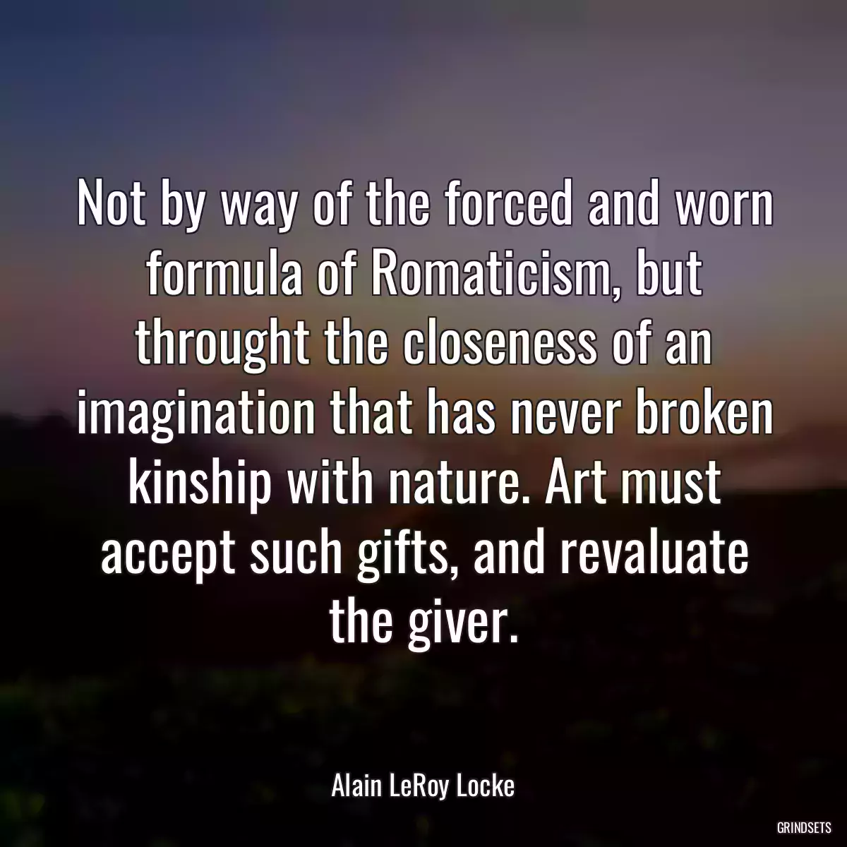 Not by way of the forced and worn formula of Romaticism, but throught the closeness of an imagination that has never broken kinship with nature. Art must accept such gifts, and revaluate the giver.