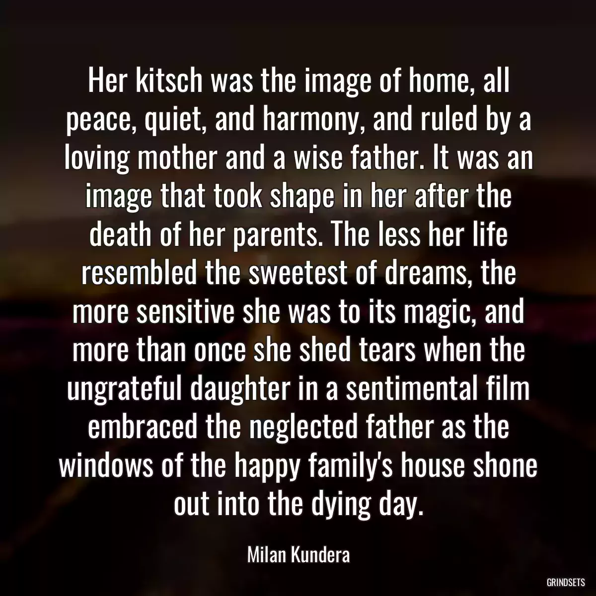 Her kitsch was the image of home, all peace, quiet, and harmony, and ruled by a loving mother and a wise father. It was an image that took shape in her after the death of her parents. The less her life resembled the sweetest of dreams, the more sensitive she was to its magic, and more than once she shed tears when the ungrateful daughter in a sentimental film embraced the neglected father as the windows of the happy family\'s house shone out into the dying day.